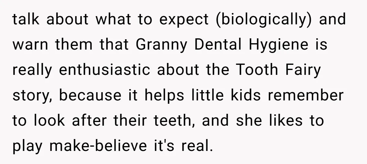 talk about what to expect (biologically) and warn them that Granny Dental Hygiene is really enthusiastic about the Tooth Fairy story, because it helps little kids remember to look after...