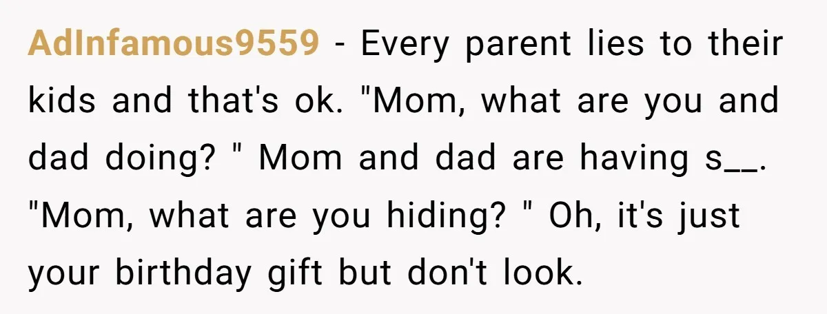 AdInfamous9559 - Every parent lies to their kids and that's ok. "Mom, what are you and dad doing? " Mom and dad are having s__. "Mom, what are you hiding?...