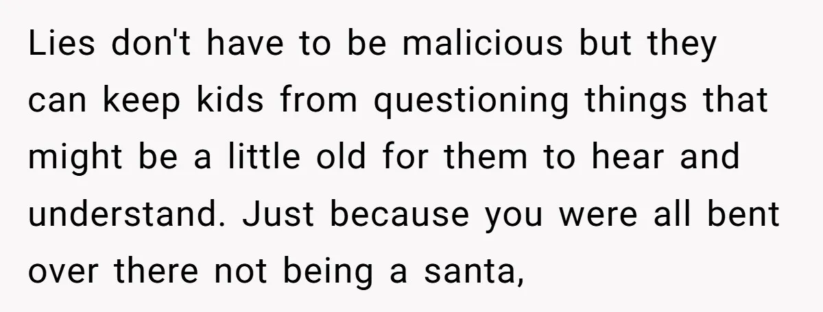 Lies don't have to be malicious but they can keep kids from questioning things that might be a little old for them to hear and understand. Just because you were...