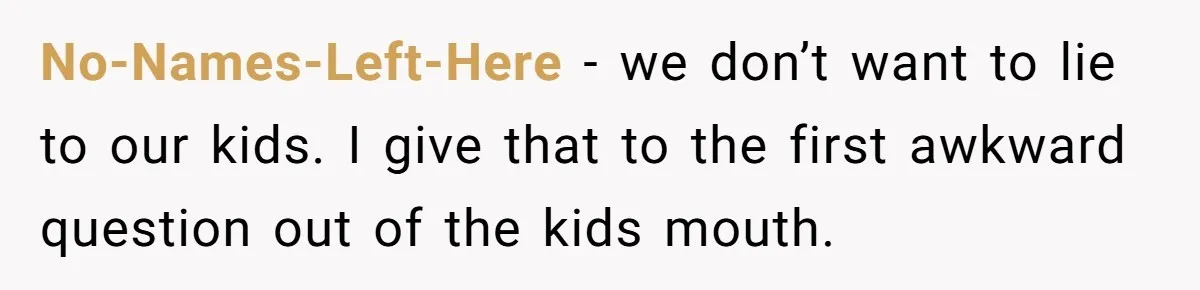 No-Names-Left-Here - we don’t want to lie to our kids. I give that to the first awkward question out of the kids mouth.