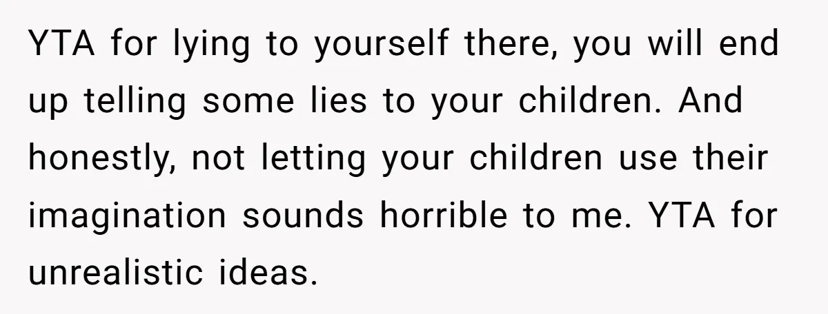 YTA for lying to yourself there, you will end up telling some lies to your children. And honestly, not letting your children use their imagination sounds horrible to me. YTA...