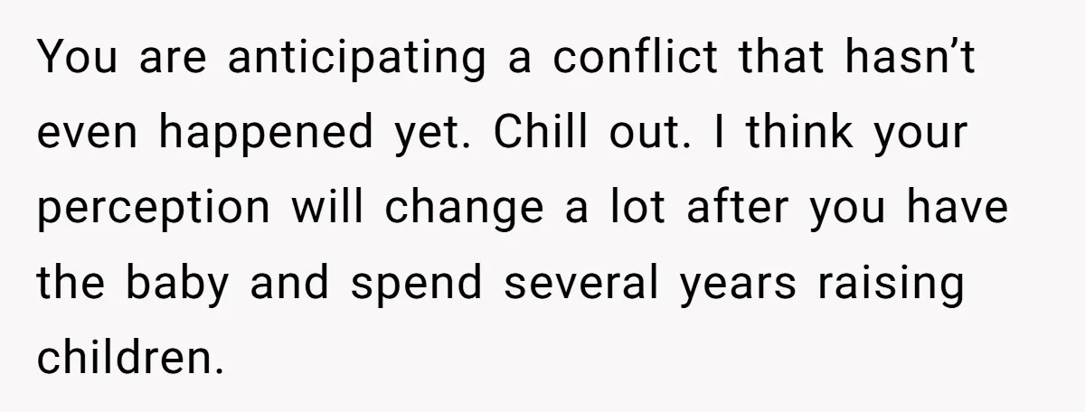 You are anticipating a conflict that hasn’t even happened yet. Chill out. I think your perception will change a lot after you have the baby and spend several years raising...