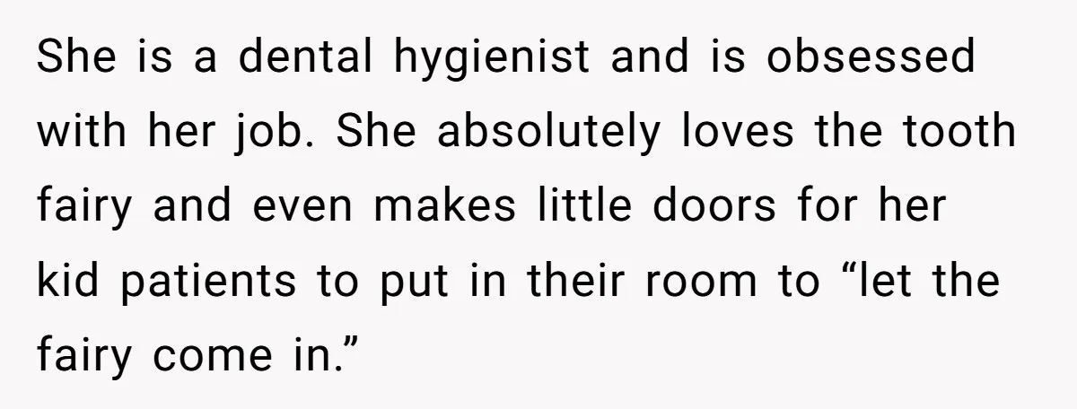 She is a dental hygienist and is obsessed with her job. She absolutely loves the tooth fairy and even makes little doors for her kid patients to put in their...