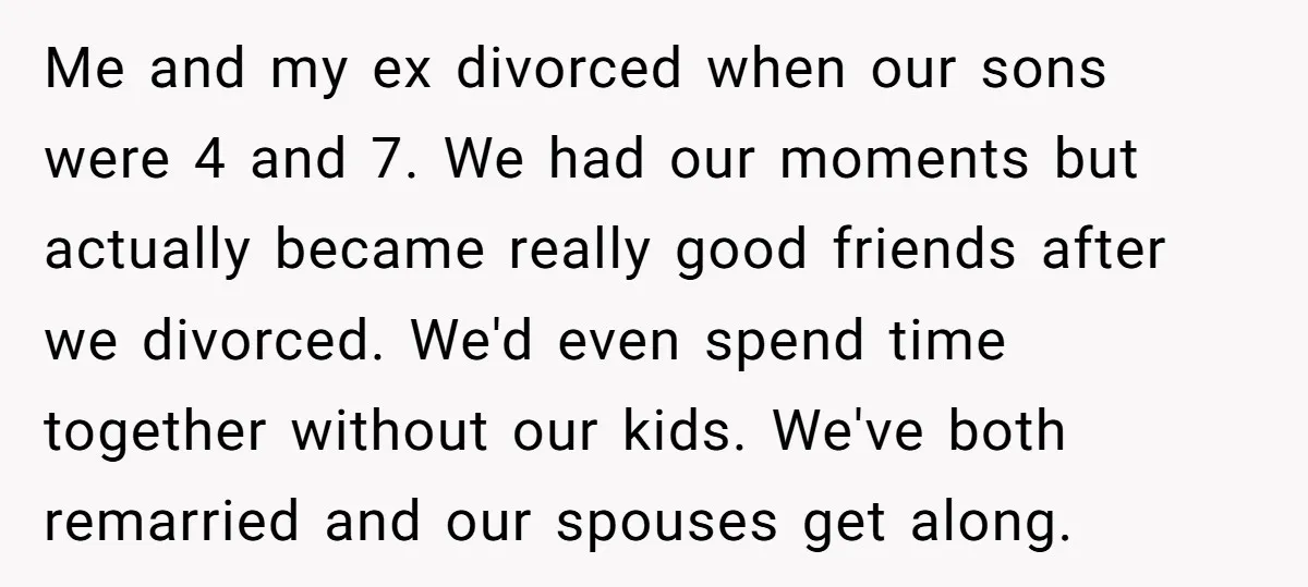 Me and my ex divorced when our sons were 4 and 7. We had our moments but actually became really good friends after we divorced. We'd even spend time together...