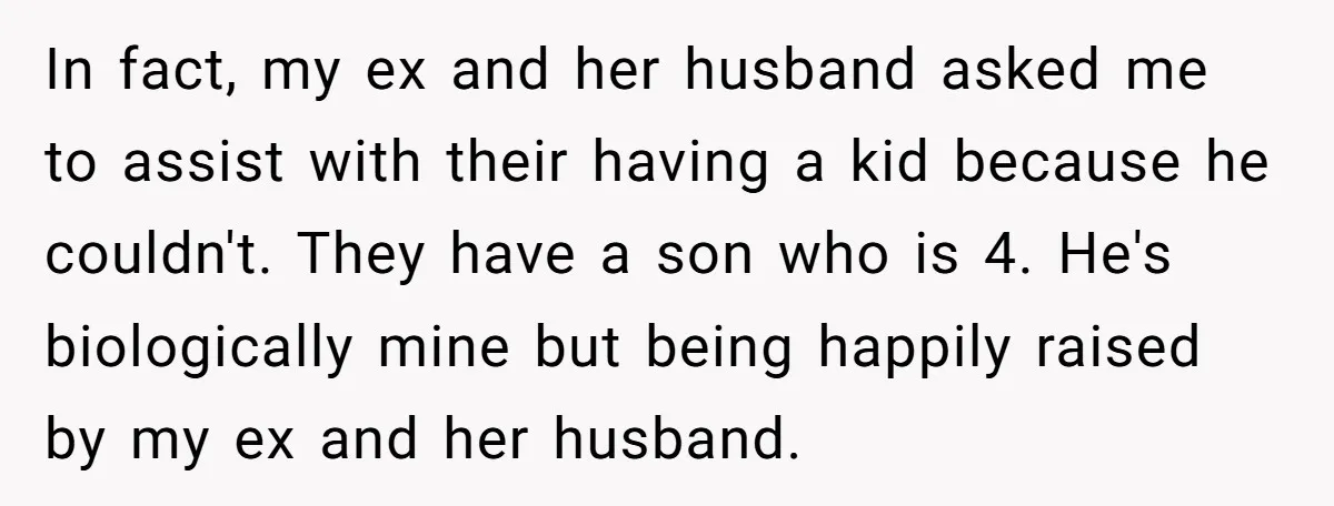 In fact, my ex and her husband asked me to assist with their having a kid because he couldn't. They have a son who is 4. He's biologically mine but...