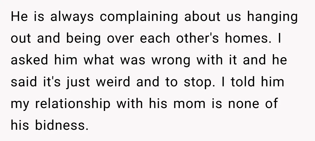 He is always complaining about us hanging out and being over each other's homes. I asked him what was wrong with it and he said it's just weird and to...