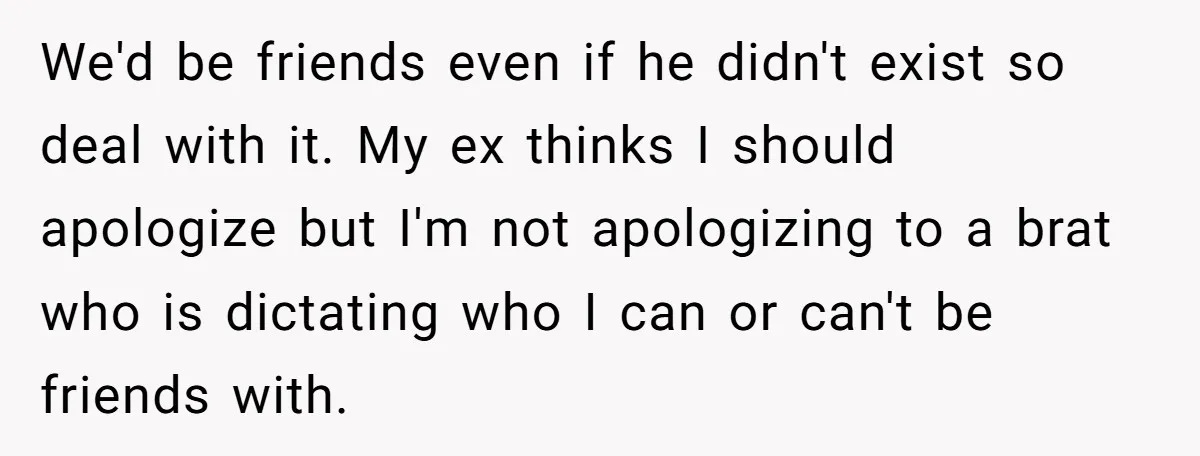 We'd be friends even if he didn't exist so deal with it. My ex thinks I should apologize but I'm not apologizing to a brat who is dictating who I...