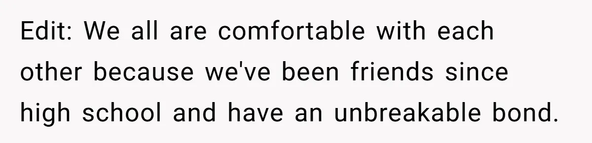 Edit: We all are comfortable with each other because we've been friends since high school and have an unbreakable bond.