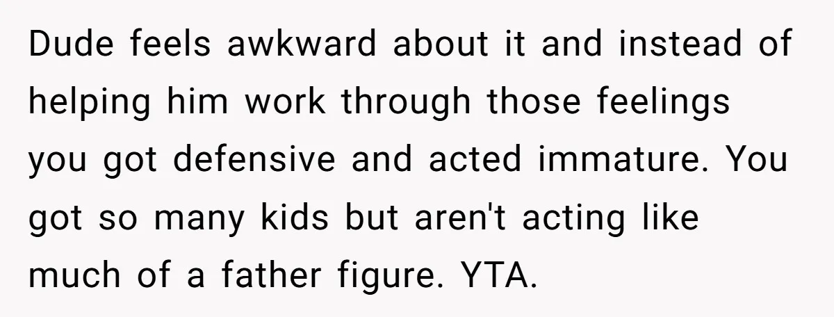 Dude feels awkward about it and instead of helping him work through those feelings you got defensive and acted immature. You got so many kids but aren't acting like much...