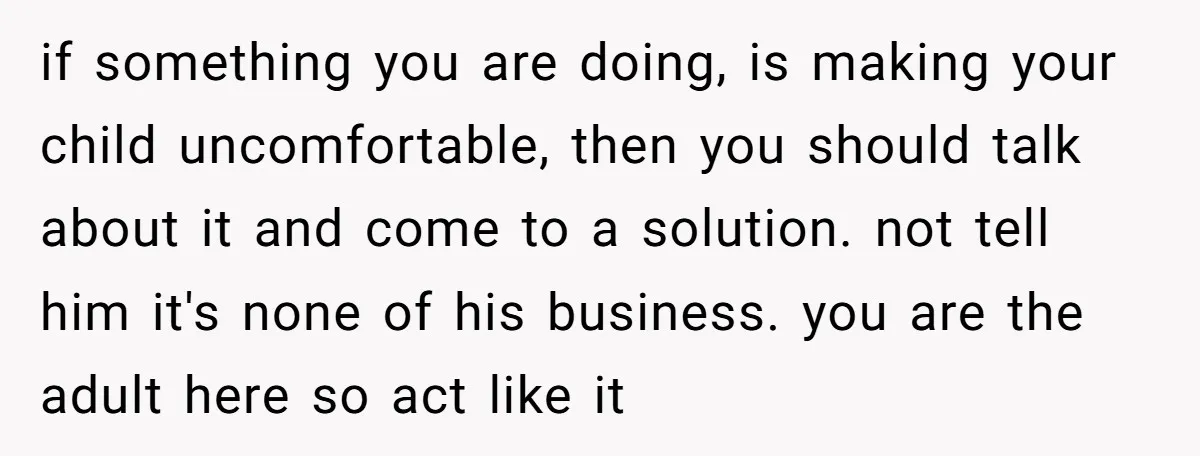 if something you are doing, is making your child uncomfortable, then you should talk about it and come to a solution. not tell him it's none of his business. you...