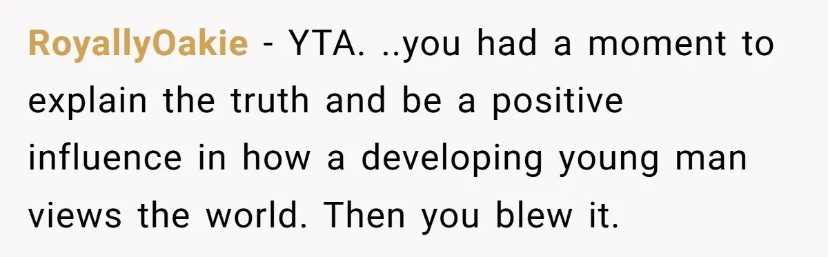 RoyallyOakie − YTA. ..you had a moment to explain the truth and be a positive influence in how a developing young man views the world. Then you blew it.