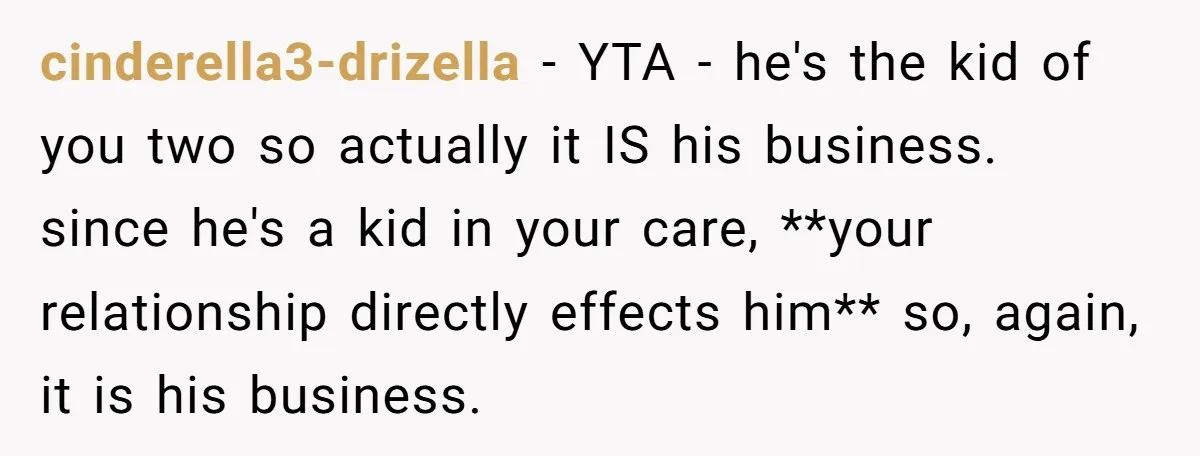 cinderella3-drizella − YTA - he's the kid of you two so actually it IS his business. since he's a kid in your care, **your relationship directly effects him** so, again,...