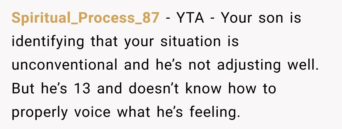 Spiritual_Process_87 − YTA - Your son is identifying that your situation is unconventional and he’s not adjusting well. But he’s 13 and doesn’t know how to properly voice what he’s...