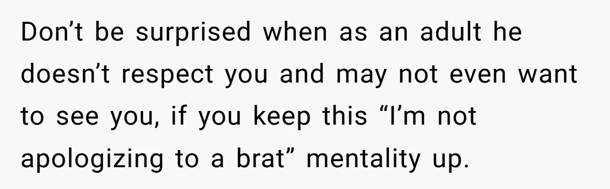 Don’t be surprised when as an adult he doesn’t respect you and may not even want to see you, if you keep this “I’m not apologizing to a brat” mentality...