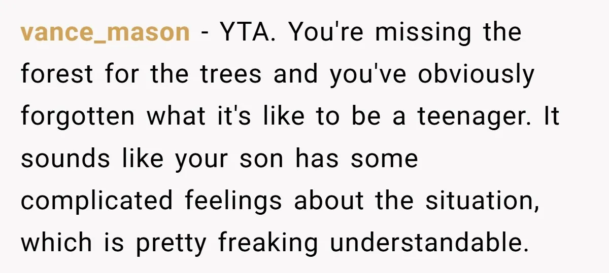 vance_mason − YTA. You're missing the forest for the trees and you've obviously forgotten what it's like to be a teenager. It sounds like your son has some complicated feelings...