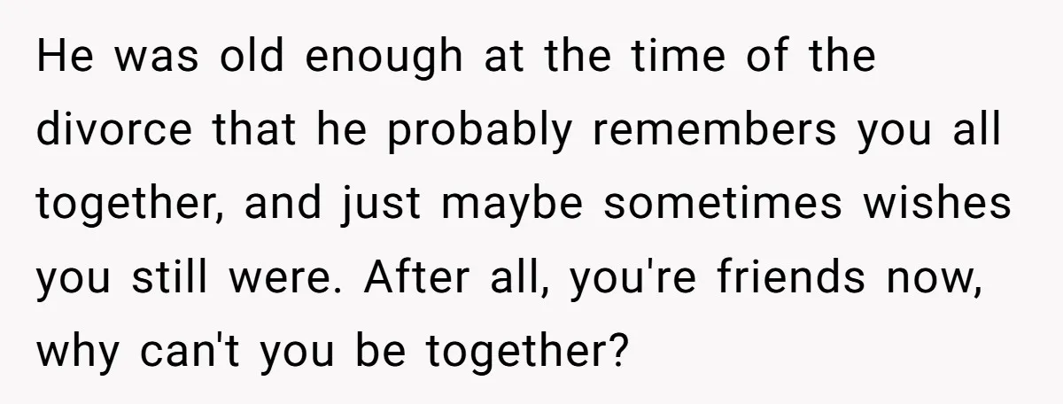 He was old enough at the time of the divorce that he probably remembers you all together, and just maybe sometimes wishes you still were. After all, you're friends now,...