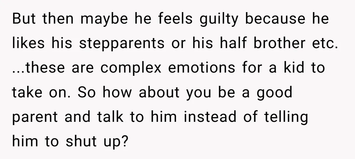 But then maybe he feels guilty because he likes his stepparents or his half brother etc. ...these are complex emotions for a kid to take on. So how about you...
