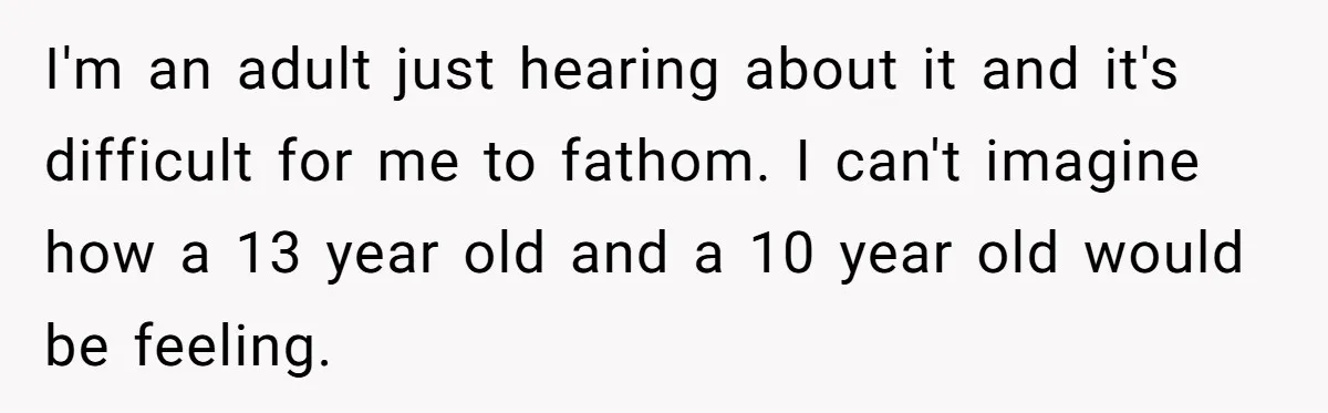 I'm an adult just hearing about it and it's difficult for me to fathom. I can't imagine how a 13 year old and a 10 year old would be feeling.