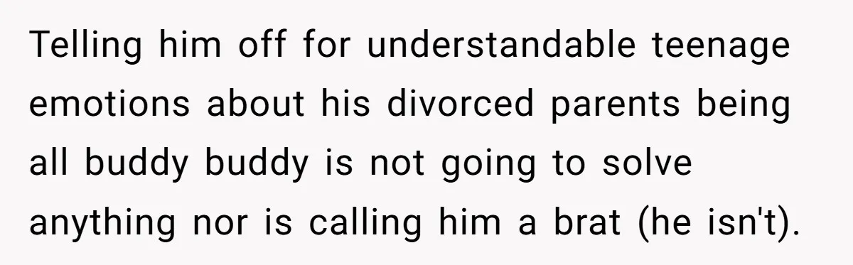 Telling him off for understandable teenage emotions about his divorced parents being all buddy buddy is not going to solve anything nor is calling him a brat (he isn't).