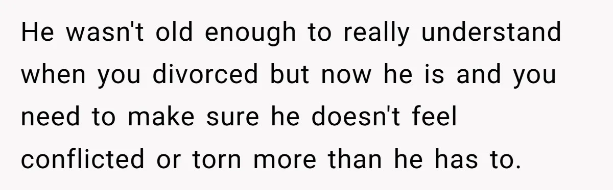 He wasn't old enough to really understand when you divorced but now he is and you need to make sure he doesn't feel conflicted or torn more than he has...