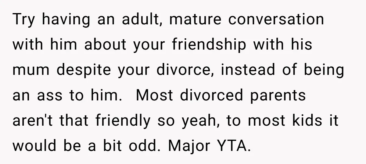 Try having an adult, mature conversation with him about your friendship with his mum despite your divorce, instead of being an ass to him. Most divorced parents aren't that friendly...