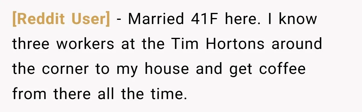 [Reddit User] − Married 41F here. I know three workers at the Tim Hortons around the corner to my house and get coffee from there all the time.