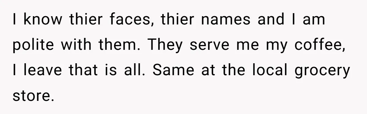 I know thier faces, thier names and I am polite with them. They serve me my coffee, I leave that is all. Same at the local grocery store.