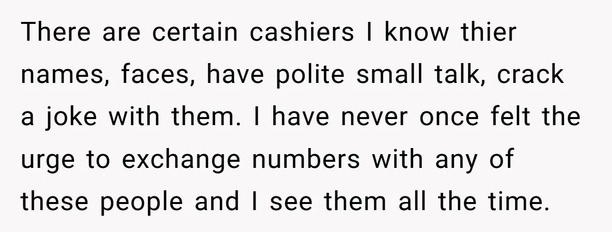 There are certain cashiers I know thier names, faces, have polite small talk, crack a joke with them. I have never once felt the urge to exchange numbers with any...