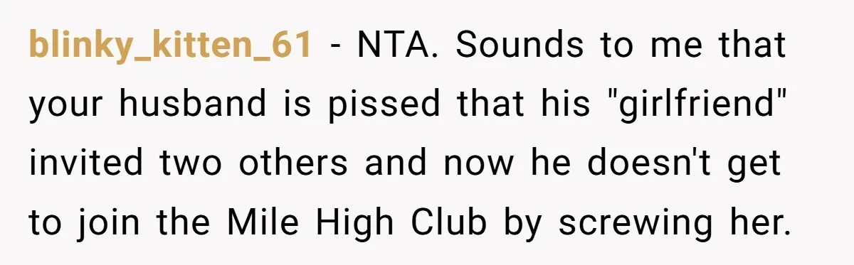 blinky_kitten_61 − NTA. Sounds to me that your husband is pissed that his "girlfriend" invited two others and now he doesn't get to join the Mile High Club by screwing...