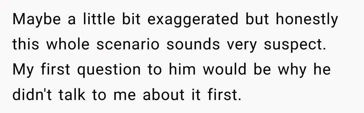 Maybe a little bit exaggerated but honestly this whole scenario sounds very suspect. My first question to him would be why he didn't talk to me about it first.