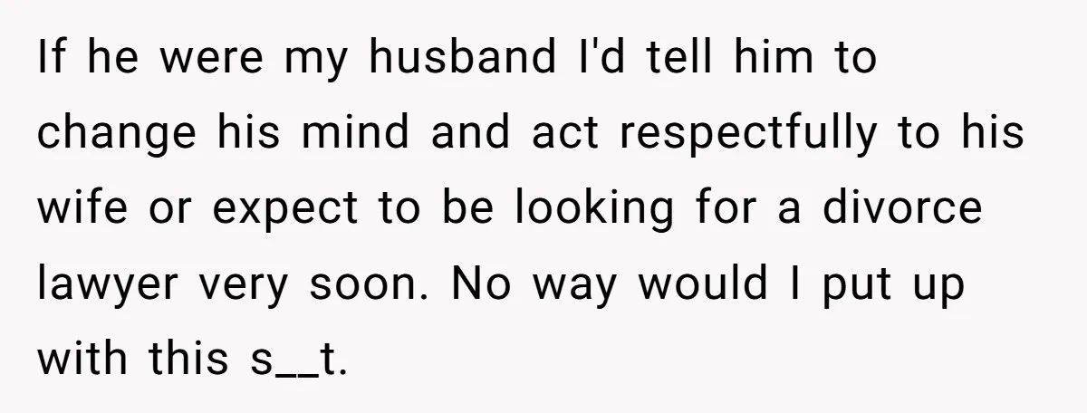 If he were my husband I'd tell him to change his mind and act respectfully to his wife or expect to be looking for a divorce lawyer very soon. No...