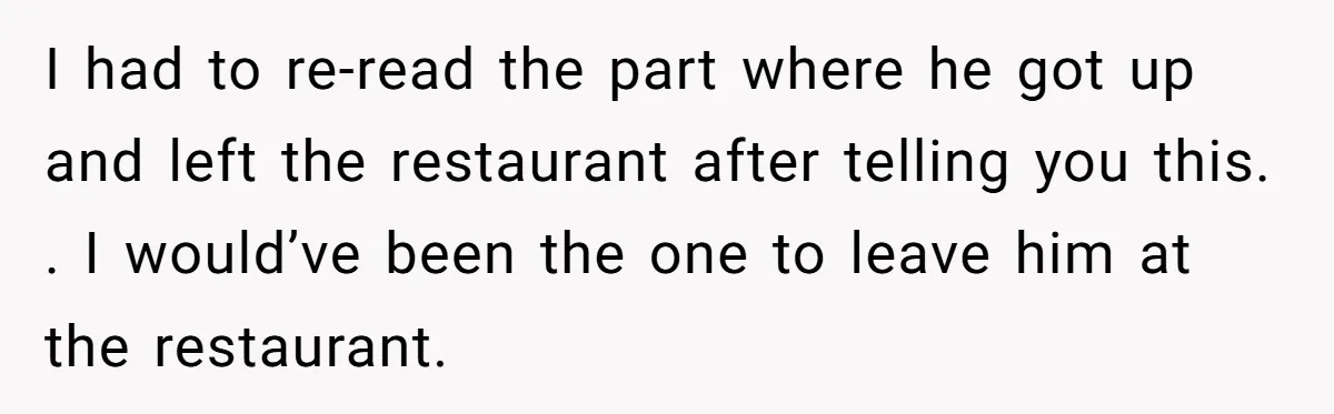 I had to re-read the part where he got up and left the restaurant after telling you this. . I would’ve been the one to leave him at the restaurant.