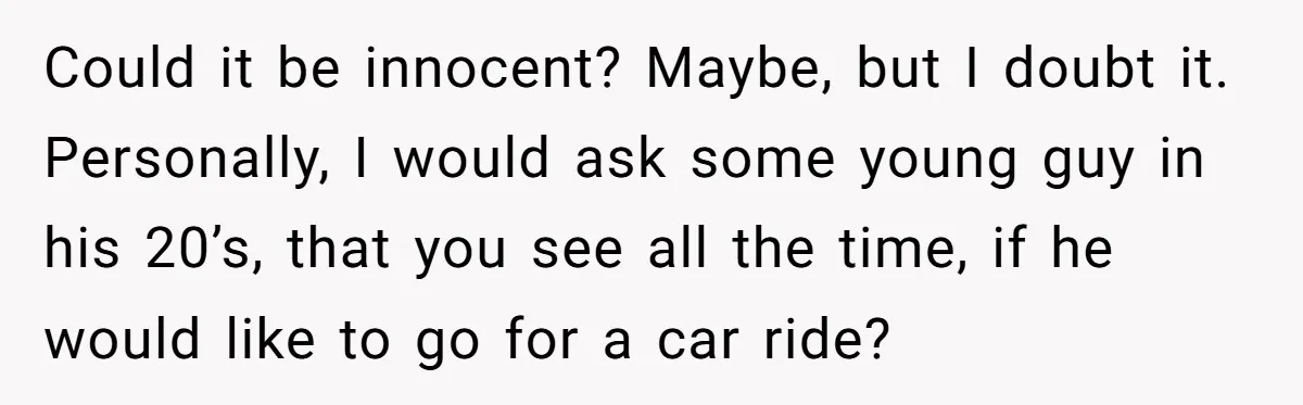 Could it be innocent? Maybe, but I doubt it. Personally, I would ask some young guy in his 20’s, that you see all the time, if he would like to...