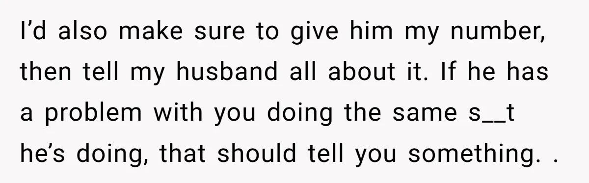 I’d also make sure to give him my number, then tell my husband all about it. If he has a problem with you doing the same s__t he’s doing, that...