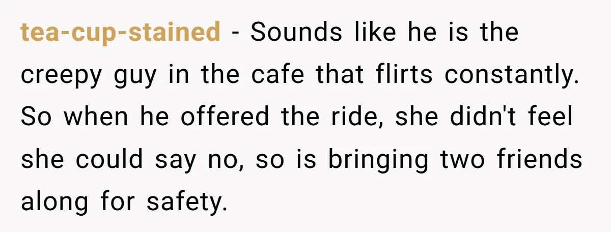 tea-cup-stained − Sounds like he is the creepy guy in the cafe that flirts constantly. So when he offered the ride, she didn't feel she could say no, so is...