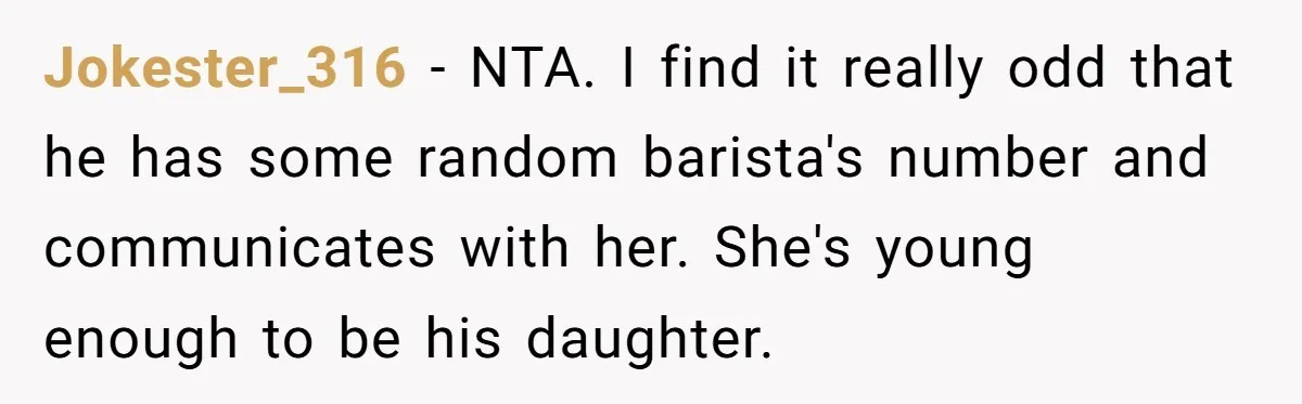 Jokester_316 − NTA. I find it really odd that he has some random barista's number and communicates with her. She's young enough to be his daughter.