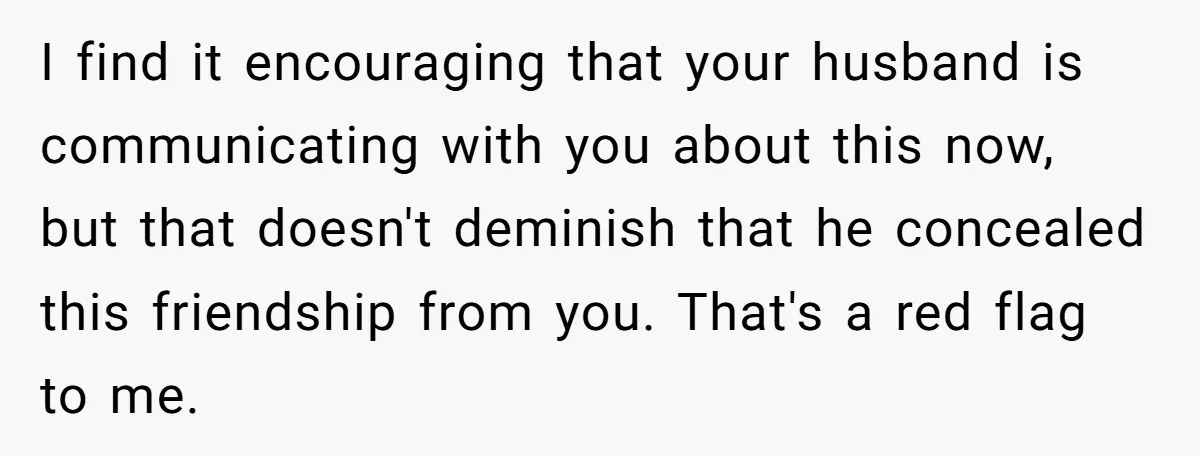 I find it encouraging that your husband is communicating with you about this now, but that doesn't deminish that he concealed this friendship from you. That's a red flag to...