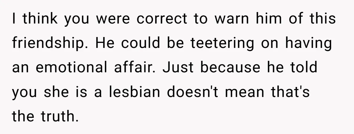 I think you were correct to warn him of this friendship. He could be teetering on having an emotional affair. Just because he told you she is a lesbian doesn't...
