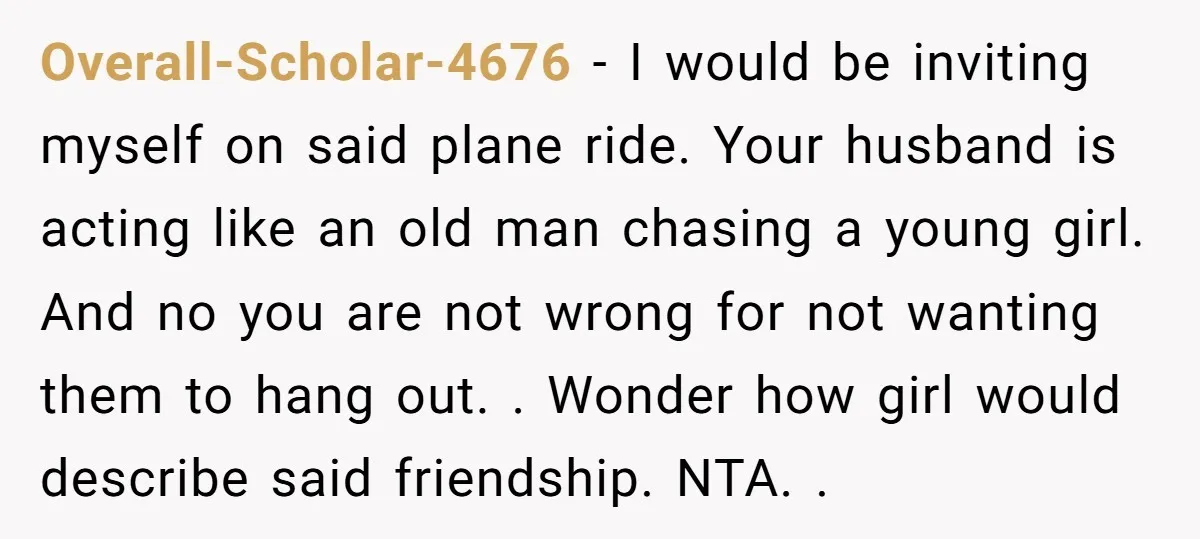 Overall-Scholar-4676 − I would be inviting myself on said plane ride. Your husband is acting like an old man chasing a young girl. And no you are not wrong for...