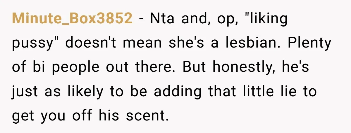 Minute_Box3852 − Nta and, op, "liking pussy" doesn't mean she's a lesbian. Plenty of bi people out there. But honestly, he's just as likely to be adding that little lie...