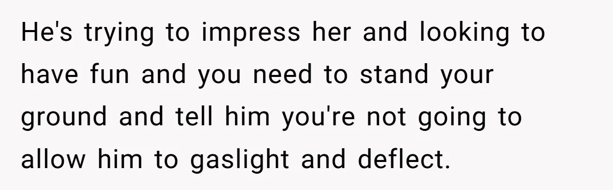 He's trying to impress her and looking to have fun and you need to stand your ground and tell him you're not going to allow him to gaslight and deflect.