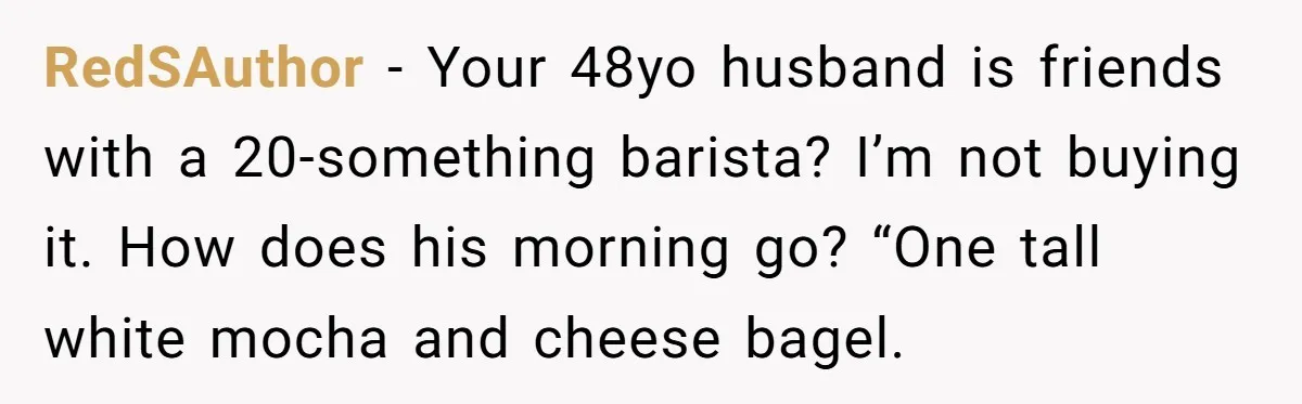 RedSAuthor − Your 48yo husband is friends with a 20-something barista? I’m not buying it. How does his morning go? “One tall white mocha and cheese bagel.