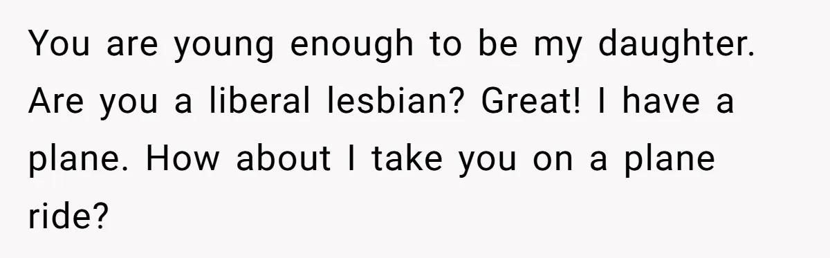 You are young enough to be my daughter. Are you a liberal lesbian? Great! I have a plane. How about I take you on a plane ride?