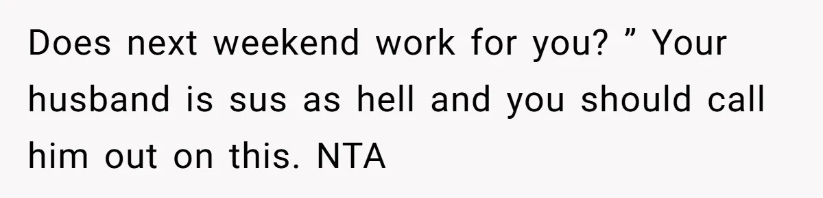 Does next weekend work for you? ” Your husband is sus as hell and you should call him out on this. NTA