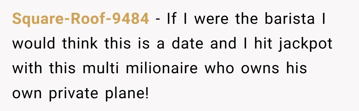Square-Roof-9484 − If I were the barista I would think this is a date and I hit jackpot with this multi milionaire who owns his own private plane!