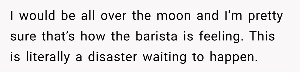 I would be all over the moon and I’m pretty sure that’s how the barista is feeling. This is literally a disaster waiting to happen.