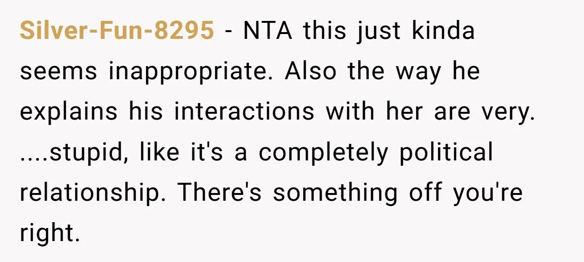 Silver-Fun-8295 − NTA this just kinda seems inappropriate. Also the way he explains his interactions with her are very. ....stupid, like it's a completely political relationship. There's something off you're...