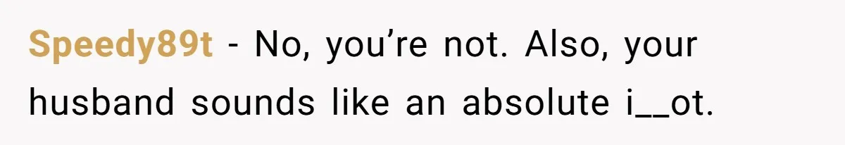 Speedy89t − No, you’re not. Also, your husband sounds like an absolute i__ot.