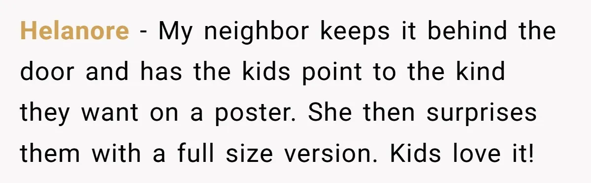 Helanore - My neighbor keeps it behind the door and has the kids point to the kind they want on a poster. She then surprises them with a full size...