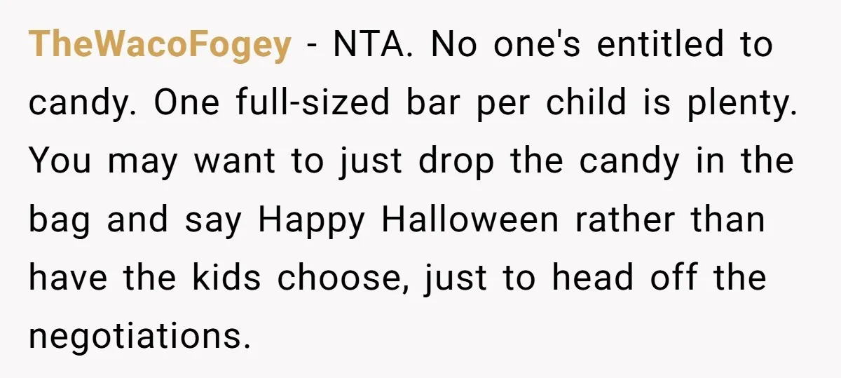 TheWacoFogey - NTA. No one's entitled to candy. One full-sized bar per child is plenty. You may want to just drop the candy in the bag and say Happy Halloween...